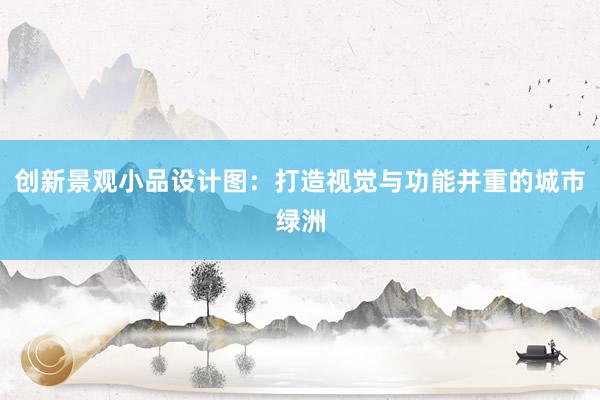 创新景观小品设计图：打造视觉与功能并重的城市绿洲